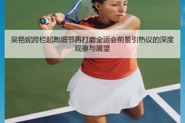 吴艳妮跨栏起跑细节再打磨全运会前景引热议的深度观察与展望